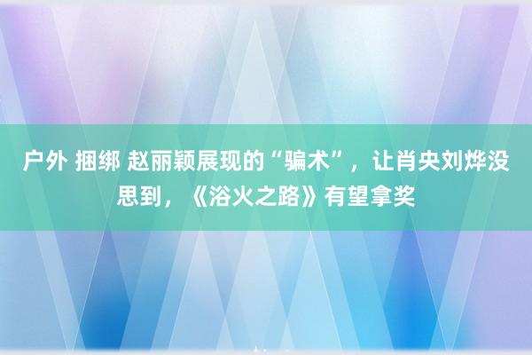 户外 捆绑 赵丽颖展现的“骗术”，让肖央刘烨没思到，《浴火之路》有望拿奖