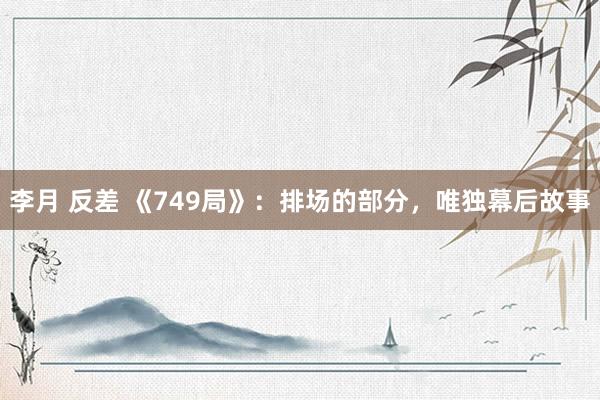 李月 反差 《749局》：排场的部分，唯独幕后故事