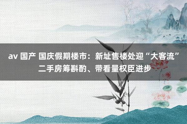 av 国产 国庆假期楼市：新址售楼处迎“大客流” 二手房筹斟酌、带看量权臣进步