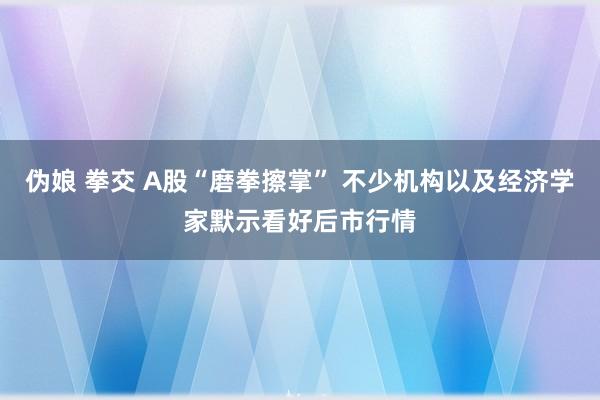 伪娘 拳交 A股“磨拳擦掌” 不少机构以及经济学家默示看好后市行情