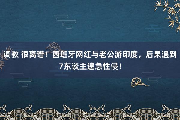 调教 很离谱！西班牙网红与老公游印度，后果遇到7东谈主遑急性侵！