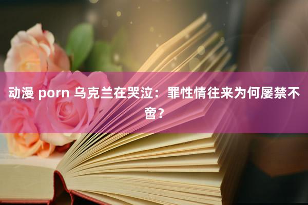 动漫 porn 乌克兰在哭泣：罪性情往来为何屡禁不啻？