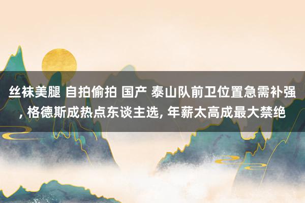 丝袜美腿 自拍偷拍 国产 泰山队前卫位置急需补强， 格德斯成热点东谈主选， 年薪太高成最大禁绝