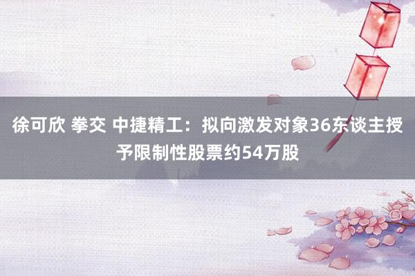 徐可欣 拳交 中捷精工：拟向激发对象36东谈主授予限制性股票约54万股