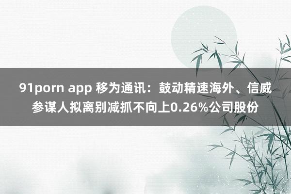 91porn app 移为通讯：鼓动精速海外、信威参谋人拟离别减抓不向上0.26%公司股份