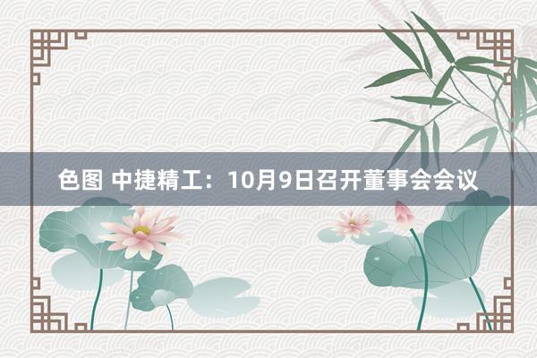 色图 中捷精工：10月9日召开董事会会议