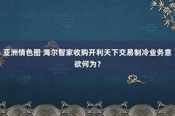 亚洲情色图 海尔智家收购开利天下交易制冷业务意欲何为？