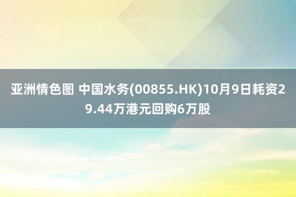 亚洲情色图 中国水务(00855.HK)10月9日耗资29.44万港元回购6万股