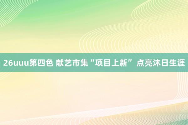 26uuu第四色 献艺市集“项目上新” 点亮沐日生涯