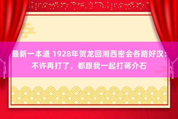 最新一本道 1928年贺龙回湘西密会各路好汉：不许再打了，都跟我一起打蒋介石