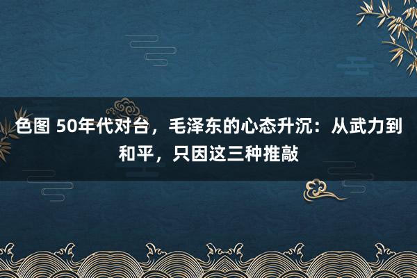 色图 50年代对台，毛泽东的心态升沉：从武力到和平，只因这三种推敲