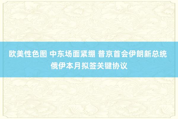 欧美性色图 中东场面紧绷 普京首会伊朗新总统 俄伊本月拟签关键协议