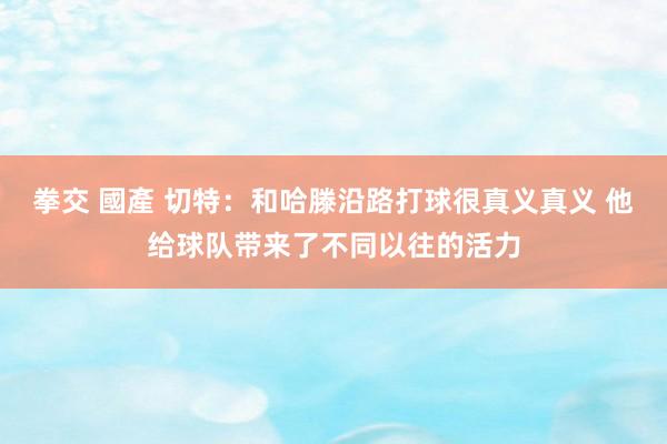 拳交 國產 切特：和哈滕沿路打球很真义真义 他给球队带来了不同以往的活力