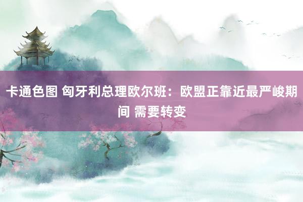 卡通色图 匈牙利总理欧尔班：欧盟正靠近最严峻期间 需要转变