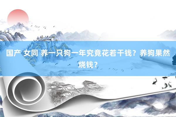 国产 女同 养一只狗一年究竟花若干钱？养狗果然烧钱？