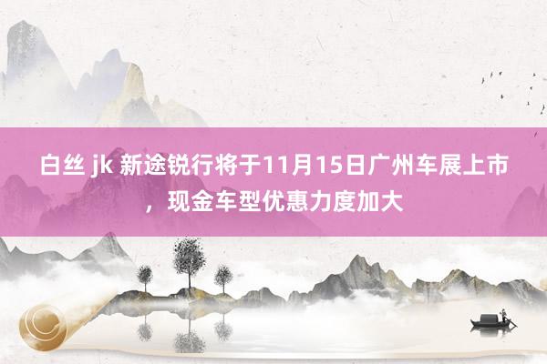 白丝 jk 新途锐行将于11月15日广州车展上市，现金车型优惠力度加大