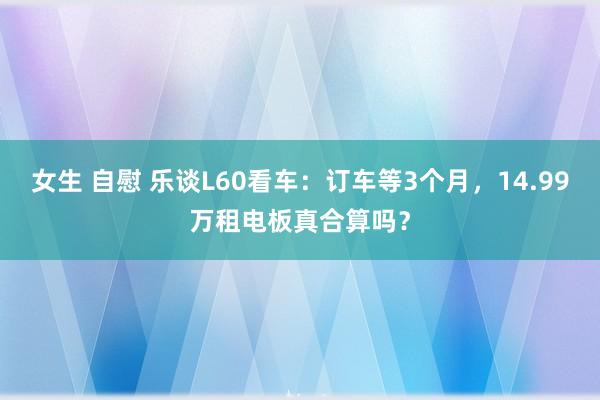 女生 自慰 乐谈L60看车：订车等3个月，14.99万租电板真合算吗？