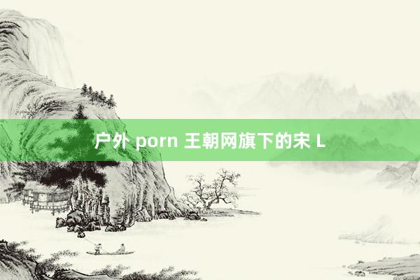 户外 porn 王朝网旗下的宋 L