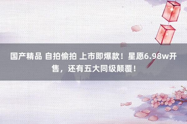 国产精品 自拍偷拍 上市即爆款！星愿6.98w开售，还有五大同级颠覆！