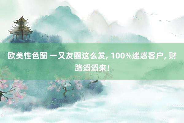 欧美性色图 一又友圈这么发， 100%迷惑客户， 财路滔滔来!