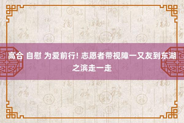 高合 自慰 为爱前行! 志愿者带视障一又友到东湖之滨走一走