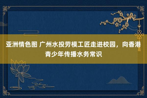 亚洲情色图 广州水投劳模工匠走进校园，向香港青少年传播水务常识