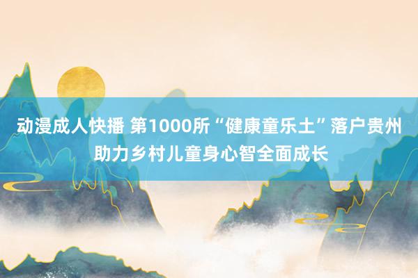 动漫成人快播 第1000所“健康童乐土”落户贵州 助力乡村儿童身心智全面成长