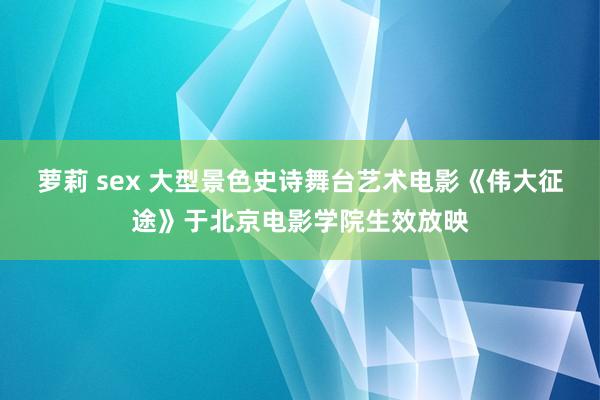 萝莉 sex 大型景色史诗舞台艺术电影《伟大征途》于北京电影学院生效放映