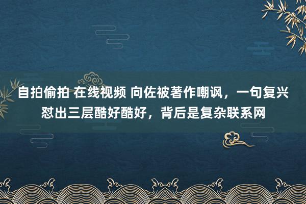 自拍偷拍 在线视频 向佐被著作嘲讽，一句复兴怼出三层酷好酷好，背后是复杂联系网