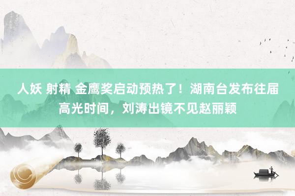 人妖 射精 金鹰奖启动预热了！湖南台发布往届高光时间，刘涛出镜不见赵丽颖