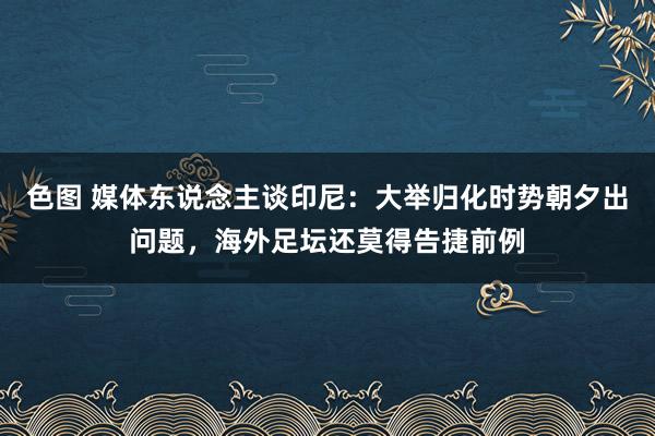 色图 媒体东说念主谈印尼：大举归化时势朝夕出问题，海外足坛还莫得告捷前例