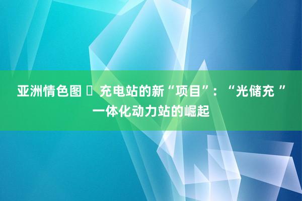 亚洲情色图 ​充电站的新“项目”：“光储充 ”一体化动力站的崛起