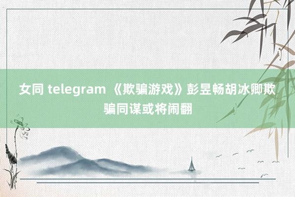 女同 telegram 《欺骗游戏》彭昱畅胡冰卿欺骗同谋或将闹翻