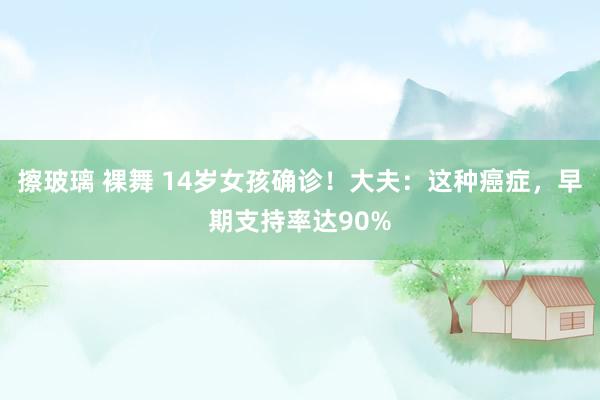 擦玻璃 裸舞 14岁女孩确诊！大夫：这种癌症，早期支持率达90%