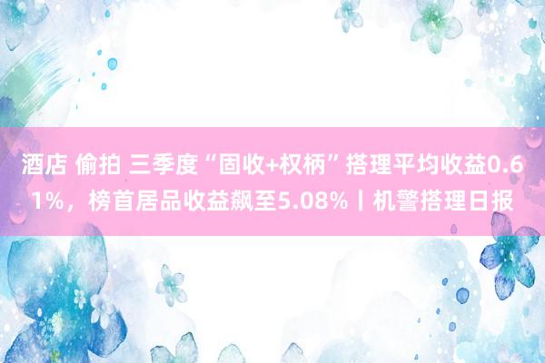 酒店 偷拍 三季度“固收+权柄”搭理平均收益0.61%，榜首居品收益飙至5.08%丨机警搭理日报