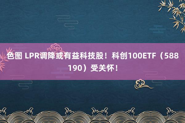 色图 LPR调降或有益科技股！科创100ETF（588190）受关怀！