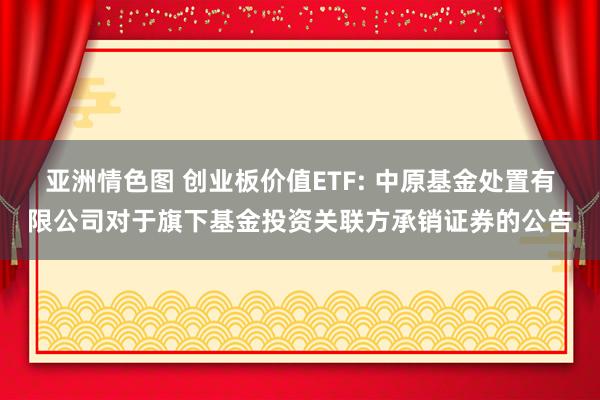 亚洲情色图 创业板价值ETF: 中原基金处置有限公司对于旗下基金投资关联方承销证券的公告