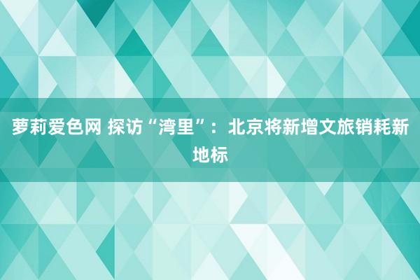 萝莉爱色网 探访“湾里”：北京将新增文旅销耗新地标