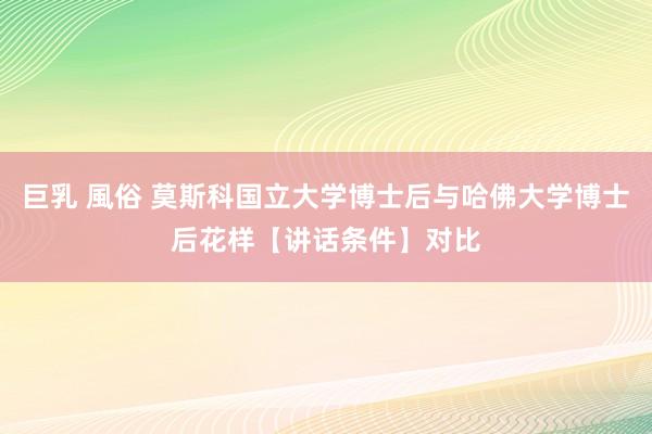 巨乳 風俗 莫斯科国立大学博士后与哈佛大学博士后花样【讲话条件】对比