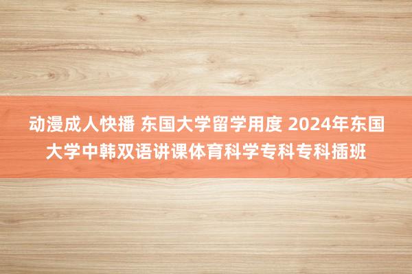 动漫成人快播 东国大学留学用度 2024年东国大学中韩双语讲课体育科学专科专科插班