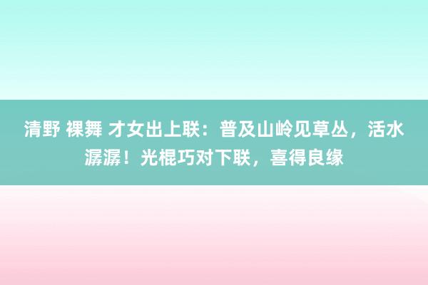 清野 裸舞 才女出上联：普及山岭见草丛，活水潺潺！光棍巧对下联，喜得良缘