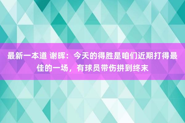 最新一本道 谢晖：今天的得胜是咱们近期打得最佳的一场，有球员带伤拼到终末