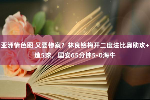 亚洲情色图 又要惨案？林良铭梅开二度法比奥助攻+造5球，国安65分钟5-0海牛