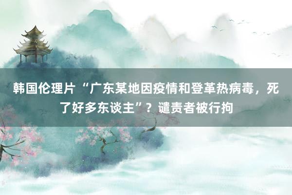 韩国伦理片 “广东某地因疫情和登革热病毒，死了好多东谈主”？谴责者被行拘