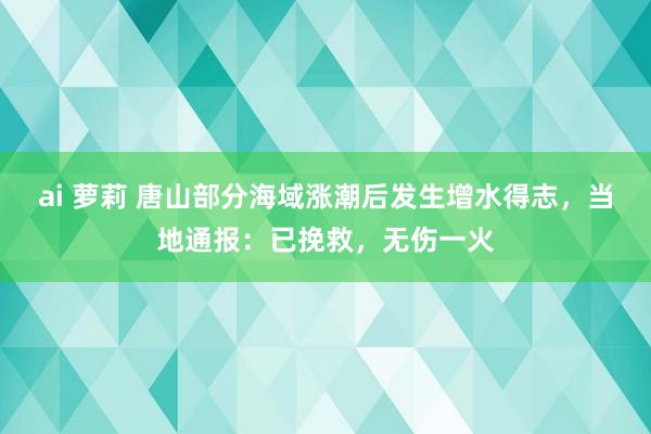 ai 萝莉 唐山部分海域涨潮后发生增水得志，当地通报：已挽救，无伤一火