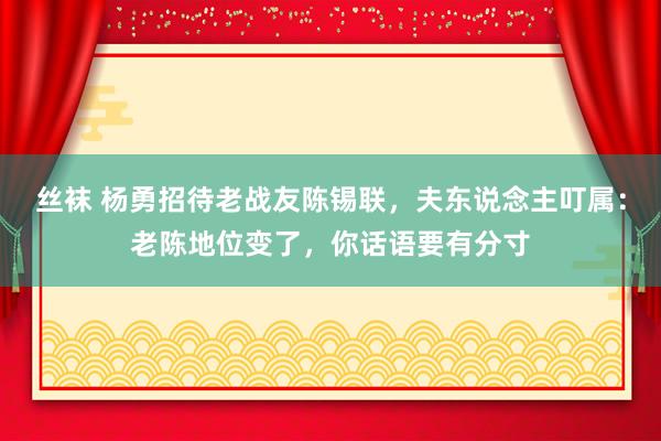 丝袜 杨勇招待老战友陈锡联，夫东说念主叮属：老陈地位变了，你话语要有分寸