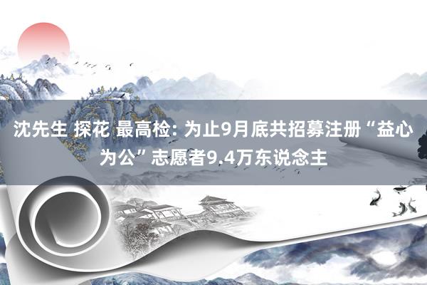 沈先生 探花 最高检: 为止9月底共招募注册“益心为公”志愿者9.4万东说念主