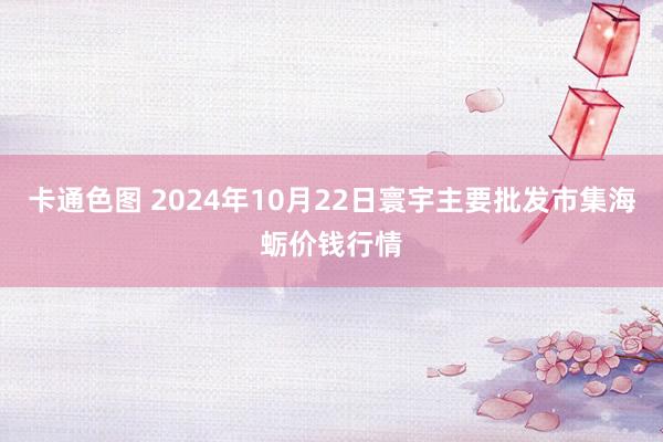 卡通色图 2024年10月22日寰宇主要批发市集海蛎价钱行情