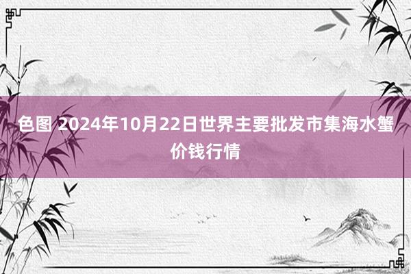 色图 2024年10月22日世界主要批发市集海水蟹价钱行情