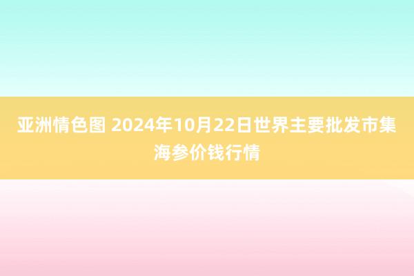 亚洲情色图 2024年10月22日世界主要批发市集海参价钱行情